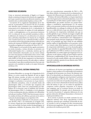 Alteraciones de la coagulación en cirrosis, viejos y nuevos paradigmas 107 
HEMOSTASIS SECUNDARIA 
Como se mencionó previamente, el hígado es el órgano 
donde se sintetizan la mayoría de los factores de coagulación, 
por lo que se puede encontrar una alteración numérica o fun-cional 
de estos en enfermedades hepáticas crónicas (30). 
Los factores de la coagulación dependientes de la vita-mina 
K, la protrombina y los factores VII, IX y X pueden 
estar alterados tanto cuantitativa como cualitativamente a 
consecuencia de la disminución de la γ-carboxilación, la 
cual afecta la conversión de residuos de ácido glutámico 
a ácido γ-carboxiglutámico en los precursores proteicos 
(31). La reducción de esta actividad enzimática se debe a 
la defi ciencia de vitamina K o a la alteración en la síntesis 
de la carboxilasa dependiente de vitamina K en el hígado 
(32). Cuando el proceso de γ-carboxilación falla, se sinteti-zan 
proteínas inertes denominadas proteínas inducidas por 
ausencia de vitamina K (PIVKA , por su sigla en inglés), que 
no pueden ser ligadas por los puentes de calcio (18, 31). 
El fi brinógeno es un reactante de fase aguda y permanece 
en niveles normales, e incluso elevados, en pacientes con 
enfermedad hepática leve a moderada, mientras que los 
niveles disminuidos relacionados con una menor síntesis 
son vistos únicamente en enfermedad crónica severa o falla 
hepática aguda (19). A pesar de estas altas concentraciones, 
entre el 60% y el 70% de este compuesto es no funcional ya 
que tiene un contenido excesivo de ácido siálico y cadenas 
α anormales, lo que altera su polimerización y hace que este 
aumento en la cantidad no resulte en la mayor formación 
de fi brina (33). 
ALTERACIONES EN EL SISTEMA FIBRINOLÍTICO 
El sistema fi brinolítico se encarga de la degradación de la 
fi brina y se activa cuando hay depósito de esta en algún 
lugar del sistema vascular; así ejerce un control estricto 
sobre el sistema de la coagulación. La conversión de plas-minógeno 
en plasmina es un proceso en el que intervie-nen 
diferentes activadores, como el activador tisular del 
plasminógeno (tPA) y el activador tipo uroquinasa del 
plasminógeno (uPA). Estos son contrarrestados por inhi-bidores 
de la activación como el inhibidor del activador 
del plasminógeno (PAI-1), el inhibidor α1 de la plasmina 
y el más recientemente descrito, inhibidor de la fi brinólisis 
activado por trombina (TAFI). Este funciona para remover 
los residuos de lisina de la fi brina y prevenir así la unión y 
activación de plasminógeno en su superfi cie (34). 
Todas las proteínas implicadas en este proceso, a excep-ción 
del tPA y PAI-1, son sintetizadas en el hígado (18). 
La cirrosis, al igual que otras enfermedades hepáticas cró-nicas, 
está asociada con bajos niveles de plasminógeno, α2 
antiplasmina, inhibidor de plasmina, factor XIII y TAFI, 
pero con concentraciones aumentadas de PAI-1 y tPA, 
éste último debido a la disminución de su eliminación y al 
aumento de la liberación por el endotelio activado (5, 35). 
El balance del sistema fi brinolítico es de gran importancia 
para evitar la generación no deseada de plasmina; es así como 
la perturbación de dicho balance puede resultar en hiper o 
hipofi brinólisis, que pueden asociarse con eventos hemo-rrágicos 
o trombóticos, respectivamente (5). De manera 
clásica, en los pacientes cirróticos se ha descrito un estado de 
hiperfi brinólisis; sin embargo, la evidencia de dicho estado 
aún no se valida del todo ya que esta afi rmación se basa en 
las mediciones de componentes individuales más que en 
pruebas globales, lo que no brinda una imagen completa del 
complejo balance fi brinolítico, regulado de manera estrecha 
por los activadores y antiactivadores (25). Últimamente se 
le ha prestado mucha atención al papel que el TAFI desem-peña; 
se ha postulado que bajos niveles de este inhibidor 
podrían explicar la hiperfi brinólisis en los pacientes cirróti-cos. 
Lisman evaluó dicha hipótesis a través de la medición 
de componentes individuales y con el uso de pruebas globa-les 
que estimaban la capacidad fi brinolítica total. Concluyó 
que la defi ciencia de TAFI en cirróticos no está asociada con 
hiperfi brinólisis; en cambio sugirió que al igual que en la coa-gulación, 
en este sistema se logra un nuevo balance entre los 
factores pro y antifi brinolíticos (36). A pesar de esto, la con-troversia 
no ha sido resuelta debido a que otros autores han 
reportado resultados opuestos de una relación entre TAFI e 
hiperfi brinólisis (37). 
HIPERCOAGULACIÓN EN ENFERMEDAD HEPÁTICA 
La defi ciencia de factores procoagulantes en enfermedad 
hepática crónica pudiese ser la responsable de la tendencia 
al sangrado de los pacientes con cirrosis. No obstante, tam-bién 
se ha demostrado una disminución en la producción 
de anticoagulantes endógenos como la proteína C, proteína 
S, trombomodulina y tPA (38, 39). Además, en la cirrosis 
se presenta una reducción en la producción proteica, que se 
traduce en una reserva disminuida de factores hacia ambos 
lados del sistema, lo que a su vez reduce la capacidad de 
compensar incluso pequeñas variaciones en la hemos-tasis 
sanguínea, que en ocasiones favorece un estado de 
hipercoagulabilidad. Un ejemplo sería la disminución en 
las reservas de proteína C: pequeñas defi ciencias de esta 
generan alteración del balance hemostásico y favorecen el 
estado protrombótico (4). 
En la cirrosis se presenta un estado constante de vaso-dilatación 
sistémica. Este afecta especialmente el lecho 
esplácnico, situación que contribuye al desarrollo de esta-sis 
vascular, la cual se acompaña de altas concentraciones 
de factores procoagulantes. De esta manera aporta a la alta 
prevalencia de trombosis portal (40). 
 