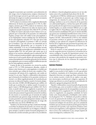 Alteraciones de la coagulación en cirrosis, viejos y nuevos paradigmas 109 
sangrado en pacientes que sometidos a procedimientos de 
alto riesgo como la hepatectomía; tampoco disminuyó la 
tasa de hemorragia variceal, lo que indica que la corrección 
del tiempo de sangría no resulta necesariamente en mejoría 
de la hemostasis primaria (53, 54). 
El TP evalúa la vía intrínseca de la coagulación detectando 
defi ciencias de factores de coagulación II, V, VII, X y fi bri-nógeno, 
mientras que el TT Pa evalúa la vía extrínseca. Esta 
prueba identifi ca la defi ciencia de todos los factores de la 
coagulación excepto los factores VII y XIII. El TP y el TT Pa 
no refl ejan de manera adecuada el nuevo balance en la coa-gulación 
que se desarrolla en los pacientes con enfermedad 
hepática, porque estos solo miden la fase procoagulante y 
en las hepatopatías crónicas también hay una disminución 
de los anticoagulantes naturales (47). Para que ejerza toda 
su función anticoagulante, la proteína C debe ser activada 
por la trombina y que este proceso sea aumentado por la 
trombomodulina, glicoproteína que se encuentra en las 
células endoteliales. A su vez, la trombomodulina necesita 
ser activada por glucosaminoglucanos endoteliales como el 
heparán-sulfato (55). En este punto cabe anotar que ni el 
plasma ni los reactivos utilizados para la realización del TP 
o TT Pa contienen trombomodulina o glucosaminoglucanos, 
motivo por el cual se puede afi rmar que estas pruebas repre-sentan 
principalmente la trombina generada por los factores 
procoagulantes, pero en menor medida la inhibición ejercida 
por los anticoagulantes naturales (47). 
A pesar de que en los pacientes con cirrosis las pruebas 
como el TP y el TT Pa permanecen alteradas, cuando el 
balance entre factores pro y anticoagulantes es medido por 
otros métodos que evalúan de forma más completa el fun-cionamiento 
del sistema de la coagulación, este resulta ser 
normal. Es así como Tripodi y colaboradores demostraron 
que la formación de trombina en los pacientes cirróticos es 
normal o no difi ere signifi cativamente de la producida por 
personas sin alteración hepática cuando el recuento plaque-tario 
está entre 50 000 y 60 000 plaquetas por mililitro, de 
modo que su producción es óptima cuando el recuento es 
igual o mayor a 100 000 plaquetas por mililitro (56). Por lo 
tanto, se puede inferir que la coagulación en pacientes con 
cirrosis es normal si los niveles de plaquetas son sufi ciente-mente 
altos para sostener la generación normal de trombina; 
de esta manera se recomienda que al momento de realizar 
procedimientos que generen riesgo moderado de sangrado 
en estos pacientes el recuento plaquetario mínimo sea de 50 
000/mL, mientras que para procedimientos de riesgo alto 
este debe estar cerca de los 100 000/mL (57). 
También se ha demostrado que bajo condiciones fi siológi-cas 
de fl ujo, las plaquetas de pacientes con cirrosis son capa-ces 
de interactuar normalmente con el colágeno y el fi brinó-geno, 
siempre y cuando se ajuste el recuento plaquetario y el 
hematocrito a niveles normales; por ende in vivo, los defectos 
de nú0mero y función plaquetaria parecen no ser tan rele-vantes 
como se ha considerado hasta ahora (36, 56, 58). 
Inicialmente el INR fue validado para la estandarización 
del TP únicamente en pacientes que reciben terapia con 
antagonistas de vitamina K como la warfarina (59). Sin 
embargo, también se usa en la evaluación de los pacientes 
con enfermedad hepática, e incluso hace parte del modelo 
para la predicción de supervivencia en pacientes con enfer-medad 
hepática en estado terminal (MELD, por su sigla 
en inglés) (60, 61). El problema radica en el uso del índice 
internacional de sensibilidad (ISI) para el cálculo del INR, 
que genera una variabilidad interlaboratorio entre el 25% y 
el 78% en la media del INR de pacientes con enfermedad 
hepática (62-66). Adicionalmente el ISI no está validado 
en pacientes cirróticos en quienes la coagulopatía es más 
compleja, ya que además de compartir las defi ciencias de 
factores de la coagulación que presentan los pacientes anti-coagulados, 
también tienen defi ciencias de factor V y de 
síntesis del fi brinógeno (67). 
Dicho lo anterior, es más apropiado pensar que la his-toria 
de sangrados previos, la presencia y el tamaño de las 
várices esofágicas, el grado de hipertensión portal y las 
comorbilidades tales como la falla renal o anemia, tienen 
un mayor valor predictivo de sangrado en pacientes cirró-ticos 
que la alteración de los exámenes de coagulación 
rutinarios (31). 
NUEVAS PRUEBAS 
El analizador de función plaquetaria (FPA, por su sigla en 
inglés) es una prueba (o test) rápida e in vitro que permite 
la medición cuantitativa de la hemostasis primaria. Este 
dispositivo funciona con sangre que fl uye constantemente 
en un sistema vacumm a través de un capilar y una aper-tura 
microscópica recubierta por colágeno y agonistas. El 
tiempo que demore en cerrar la apertura es un indicador de 
adhesión y agregación plaquetaria (68, 69). 
Tripodi y colaboradores crearon la prueba de generación 
de trombina que, como su nombre lo indica, está diseñada 
para investigar la generación de esta peptidasa en presencia 
de inhibidores de la coagulación (47). En dicha prueba se 
activa la coagulación con pequeñas cantidades de factor 
tisular como desencadenante y fosfolípidos como sustitu-tos 
de plaquetas (70, 71). Mediante esta prueba se obtiene 
la curva de generación de trombina, que es una gráfi ca de 
su concentración contra el tiempo, en la que se determina 
el potencial endógeno de este factor, que es la cantidad de 
trombina que una muestra de plasma puede generar bajo las 
condiciones de la prueba y que representa el balance entre 
factores procoagulantes y anticoagulantes. Es la prueba que 
más se acerca a las condiciones in vivo, aunque requiere de 
mayor investigación y validación (72). 
 