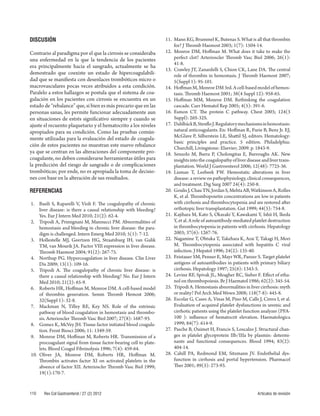 DISCUSIÓN 
Contrario al paradigma por el que la cirrosis se consideraba 
una enfermedad en la que la tendencia de los pacientes 
era principalmente hacia el sangrado, actualmente se ha 
demostrado que coexiste un estado de hipercoagulabili-dad 
que se manifi esta con desenlaces trombóticos micro o 
macrovasculares pocas veces atribuidos a esta condición. 
Paralelo a estos hallazgos se postula que el sistema de coa-gulación 
en los pacientes con cirrosis se encuentra en un 
estado de “rebalance” que, si bien es más precario que en las 
personas sanas, les permite funcionar adecuadamente aun 
en situaciones de estrés signifi cativo siempre y cuando se 
ajuste el recuento plaquetario y el hematocrito a los niveles 
apropiados para su condición. Como las pruebas común-mente 
utilizadas para la evaluación del estado de coagula-ción 
de estos pacientes no muestran este nuevo rebalance 
ya que se centran en las alteraciones del componente pro-coagulante, 
no deben considerarse herramientas útiles para 
la predicción del riesgo de sangrado o de complicaciones 
trombóticas; por ende, no es apropiada la toma de decisio-nes 
con base en la alteración de sus resultados. 
REFERENCIAS 
1. Basili S, Raparelli V, Violi F. Th e coagulopathy of chronic 
liver dis ease: is there a causal relationship with bleeding? 
Yes. Eur J Intern Med 2010; 21(2): 62-4. 
2. Tripodi A, Primignani M, Mannucci PM. Abnormalities of 
hemostasis and bleeding in chronic liver disease: the para-digm 
is challenged. Intern Emerg Med 2010; 5(1): 7-12. 
3. Hollestelle MJ, Geertzen HG, Straatsburg IH, van Gulik 
TM, van Mourik JA. Factor VIII expression in liver disease. 
Th romb Haemost 2004; 91(2): 267-75. 
4. Northup PG. Hypercoagulation in liver disease. Clin Liver 
Dis 2009; 1 3(1): 109-16. 
5. Tripodi A. Th e coagulopathy of chronic liver disease: is 
there a caus al relationship with bleeding? No. Eur J Intern 
Med 2010; 21(2): 65-9. 
6. Roberts HR, Hoff man M, Monroe DM. A cell-based model 
of thrombin gene ration. Semin Th romb Hemost 2006; 
32(Suppl 1): 32-8. 
7. Mackman N, Tilley RE, Key NS. Role of the extrinsic 
pathway of blood coagulation in hemostasis and thrombo-sis. 
Arterioscler Th romb Vasc Biol 2007; 27(8): 1687-93. 
8. Gomez K, McVey JH. Tissue factor initiated blood coagula-tion. 
Front B iosci 2006; 11: 1349-59. 
9. Monroe DM, Hoff man M, Roberts HR. Transmission of a 
procoagulant sign al from tissue factor-bearing cell to plate-lets. 
Blood Coagul Fibrinolysis 1996; 7(4): 459-64. 
10. Oliver JA, Monroe DM, Roberts HR, Hoff man M. 
Th rombin activates facto r XI on activated platelets in the 
absence of factor XII. Arterioscler Th romb Vasc Biol 1999; 
19(1):170-7. 
11. Mann KG, Brummel K, Butenas S. What is all that thrombin 
for? J Th rom b Haemost 2003; 1(7): 1504-14. 
12. Monroe DM, Hoff man M. What does it take to make the 
perfect clot? Art erioscler Th romb Vasc Biol 2006; 26(1): 
41-8. 
13. Crawley JT, Zanardelli S, Chion CK, Lane DA. Th e central 
role of thro mbin in hemostasis. J Th romb Haemost 2007; 
5(Suppl 1): 95-101. 
14. Hoff man M, Monroe DM 3rd. A cell-based model of hemos-tasis. 
Th romb Ha emost 2001; 38(4 Suppl 12): 958-65. 
15. Hoff man MM, Monroe DM. Rethinking the coagulation 
cascade. Curr Hemat ol Rep 2005; 4(5): 391-6. 
16. Esmon CT. Th e protein C pathway. Chest 2003; 124(3 
Suppl): 26S-32S. 
17. D ahlbäck B, Stenfl o J. Regulatory mechanisms in hemostasis: 
natural a nticoagulants. En: Hoff man R, Furie B, Benz Jr. EJ, 
McGlave P, Silberstein LE, Shatt il SJ, editors. Hematology: 
basic principles and practice. 5 edition. Philadelphia: 
Churchill, Livingstone: Elsevier; 2009. p. 1843-9. 
18. Senzolo M, Burra P, Cholongitas E, Burroughs AK. New 
insights into the coagulopathy of liver disease and liver trans-plantation. 
World J Gastroenterol 2006; 12(48): 7725-36. 
19. Lisman T, Leebeek FW. Hemostatic alterations in liver 
disease: a revie w on pathophysiology, clinical consequences, 
and treatment. Dig Surg 2007 24(4): 250-8. 
20. Goulis J, Chau TN, Jordan S, Mehta AB, Watkinson A, Rolles 
K, et al. Th rombopoietin concentrations are low in patients 
with cirrhosis and thrombocytopenia and are restored aft er 
orthotopic liver transplantation. Gut 1999; 44(5): 754-8. 
21. Kajihara M, Kato S, Okazaki Y, Kawakami Y, Ishii H, Ikeda 
Y, et al. A role of autoantibody-mediated platelet destruction 
in thrombocytopenia in patients with cirrhosis. Hepatology 
2003; 37(6): 1267-76. 
22. Nagamine T, Ohtuka T, Takehara K, Arai T, Takagi H, Mori 
M. Th rombocyt openia associated with hepatitis C viral 
infection. J Hepatol 1996; 24(2): 135-40. 
23. Feistauer SM, Penner E, Mayr WR, Panzer S. Target platelet 
antigens of autoantibodies in patients with primary biliary 
cirrhosis. Hepatology 1997; 25(6): 1343-5. 
24. Levine RF, Spivak JL, Meagher RC, Sieber F. Eff ect of etha-nol 
on throm bopoiesis. Br J Haematol 1986; 62(2): 345-54. 
25. Tripodi A. Hemostasis abnormalities in liver cirrhosis: myth 
or realit y? Pol Arch Med Wewn 2008; 118(7-8): 445-8. 
26. Escolar G, Cases A, Vinas M, Pino M, Calls J, Cirera I, et al. 
Evaluat ion of acquired platelet dysfunctions in uremic and 
cirrhotic patients using the platelet function analyzer (PFA- 
100 ): infl uence of hematocrit elevation. Haematologica 
1999; 84(7): 614-9. 
27. Pasche B, Ouimet H, Francis S, Loscalzo J. Structural chan-ges 
in plate let glycoprotein IIb/IIIa by plasmin: determi-nants 
and functional consequences. Blood 1994; 83(2): 
404-14. 
28. Cahill PA, Redmond EM, Sitzmann JV. Endothelial dys-function 
in cirrhos is and portal hypertension. Pharmacol 
Th er 2001; 89(3): 273-93. 
110 Rev Col Gastroenterol / 27 (2) 2012 Artículos de revisión 
 