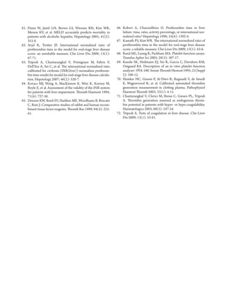 61. D unn W, Jamil LH, Brown LS, Wiesner RH, Kim WR, 
Menon KV, et al. MELD accurately predicts mortality in 
patients with alcoholic hepatitis. Hepatology 2005; 41(2): 
353-8. 
62. A rjal R, Trott er JF. International normalized ratio of 
prothrombin time in the model for end-stage liver disease 
score: an unreliable measure. Clin Liver Dis 2009; 13(1): 
67-71. 
63. T ripodi A, Chantarangkul V, Primignani M, Fabris F, 
Dell’Era A, Sei C, et al. Th e international normalized ratio 
calibrated for cirrhosis (INR(liver)) normalizes prothrom-bin 
time results for model for end-stage liver disease calcula-tion. 
Hepatology 2007; 46(2): 520-7. 
64. K ovacs MJ, Wong A, MacKinnon K, Weir K, Keeney M, 
Boyle E, et al. Assessment of the validity of the INR system 
for patients with liver impairment. Th romb Haemost 1994; 
71(6): 727-30. 
65. D enson KW, Reed SV, Haddon ME, Woodhams B, Brucato 
C, Ruiz J. Comparative studies of rabbit and human recom-binant 
tissue factor reagents. Th romb Res 1999; 94(4): 255- 
61. 
66. R obert A, Chazouillères O. Prothrombin time in liver 
failure: time, ratio, activity percentage, or international nor-malized 
ratio? Hepatology 1996; 24(6): 1392-4. 
67. Ka math PS, Kim WR. Th e international normalized ratio of 
prothrombin time in the model for end-stage liver disease 
score: a reliable measure. Clin Liver Dis 2009; 13(1): 63-6. 
68. Ra nd ML, Leung R, Packham MA. Platelet function assays. 
Transfus Apher Sci 2003; 28(3): 307-17. 
69. Ku ndu SK, Heilmann EJ, Sio R, Garcia C, Davidson RM, 
Ostgaard RA . Description of an in vitro platelet function 
analyzer--PFA-100. Semin Th romb Hemost 1995; 21(Suppl 
2): 106-12. 
70. He mker HC, Giesen P, Al Dieri R, Regnault V, de Smedt 
E, Wagenvoord R, et al. Calibrated automated thrombin 
generation measurement in clott ing plasma. Pathophysiol 
Haemost Th romb 2003; 33(1): 4-15. 
71. Ch antarangkul V, Clerici M, Bressi C, Giesen PL, Tripodi 
A. Th rombin generation assessed as endogenous throm-bin 
potential in patients with hyper- or hypo-coagulability. 
Haematologica 2003; 88(5): 547-54. 
72. Tr ipodi A. Tests of coagulation in liver disease. Clin Liver 
Dis 2009; 13(1): 55-61. 
