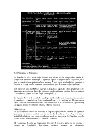 3.2. Práctica de la floculación
La floculación será tanto mejor cuanto más eficaz sea la coagulación previa. El
coagulador, en el que tiene lugar la agitación rápida, va seguido de un floculador, en el
que se mantiene una agitación lenta durante 5 mm (agua residual muy cargada), o
durante un tiempo mucho mayor en tratamiento de agua de abastecimiento público.
Esta agitación lenta puede tener lugar en un floculador separado, o bien en el interior del
decantador propiamente dicho. En este caso, pueden utilízarse turbinas de recirculación,
o la acción del propio lecho de fango (ver capitulo 7).
La elección del tipo de mezclador y del tipo de floculador está en estrecha relación con
la elección del procedimiento de separación utilizado en la continuación del tratamiento.
Debe estudiarse cuidadosamente esta elección, cuando la floculación es del tipo difuso y
va seguida de una decantación estática, o de una flotación.
*Floculadores:
La floculación se efectúa en este caso en depósitos provistos de sistemas de agitación
que giran con relativa lentitud para no romper los flóculos ya formados, pero con la
velocidad suficiente para conseguir el engrosamiento progresivo del flóculo e impedir
que se formen sedimentos sobre el fondo del depósito.
El volumen de la cuba de floculación debe ser el necesario para que se consiga el
tiempo de floculación determinado mediante ensayos de laboratorio.
 