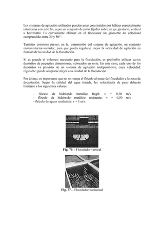 Los sistemas de agitación utilizados pueden estar constituidos por hélices especialmente
estudiadas con este fin, o por un conjunto de palas fijadas sobre un eje giratorio, vertical
u horizontal. Es conveniente obtener en el floculador un gradiente de velocidad
comprendido entre 20 y 50s-1
.
También conviene prever, en la. transmisión del sistema de agitación, un conjunto
motorreductor-variador, para que pueda regularse mejor la velocidad de agitación en
función de la calidad de la floculación.
Si es grande el volumen necesario para la floculación, es preferible utilizar varios
depósitos de pequeñas dimensiones, colocados en serie. En este caso, cada uno de los
depósitos va provisto de un sistema de agitación independiente, cuya velocidad,
regulable, puede adaptarse mejor a la calidad de la floculación.
Por último, es importante que no se rompa el flóculo al pasar del floculador a la zona de
decantación. Según la calidad del agua tratada, las velocidades de paso deberán
limitarse a los siguientes valores:
- flóculo de hidróxido metálico frágil: v = 0,20 m/s
- flóculo de hidróxido metálico resistente: v = 0,50 m/s
- flóculo de aguas residuales: v = 1 m/s.
Fig. 70. - Floculador vertical
Fig. 77. - Floculador horizontal
 