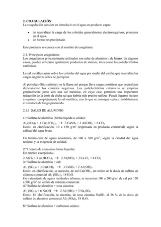 2. COAGULACIÓN
La coagulación consiste en introducir en el agua un producto capaz:
• de neutralizar la carga de los coloides generalmente electronegativos, presentes
en el agua,
• de formar un precipitado.
Este producto se conoce con el nombre de coagulante
2.1. Principales coagulantes
Los coagulantes principalmente utilizados son sales de aluminio o de hierro. En algunos
casos, pueden utilizarse igualmente productos de síntesis, tales como los polielectrólitos
catiónicos.
La sal metálica actúa sobre los coloides del agua por medio del catión, que neutraliza las
cargas negativas antes de precipitar.
Al polielectrólito catiónico se le llama así porque lleva cargas positivas que neutralizan
directamente los coloides negativos. Los polielectrólitos catiónicos se emplean
generalmente junto con una sal metálica, en cuyo caso permiten una importante
reducción de la dosis de dicha sal que habría sido preciso utilizar. Puede llegarse incluso
a suprimir completamente la sal metálica, con lo que se consigue reducir notablemente
el volumen de fango producido.
2.1.1. SALES DE ALUMINIO
1.º Sulfato de aluminio (forma líquida o sólida):
Al2(SO4)3 + 3 Ca(HCO3)2 → 3 CaSO4 + 2 Al(OH)3 + 6 CO2
Dosis: en clarificación, 10 a 150 g/m3
(expresada en producto comercial) según la
calidad del agua bruta.
En tratamiento de aguas residuales, de 100 a 300 g/m3
, según la calidad del agua
residual y la exigencia de calidad.
2.º Cloruro de aluminio (forma líquida):
De empleo excepcional.
2 AlCl3 + 3 ca(HCO3)2 → 2 Al(OH)3 + 3 Ca Cl2 + 6 CO2
3.º Sulfato de aluminio + cal:
Al2 (SO4)3 + 3 Ca(OH)2 → 3 CaSO4 + 2 Al (OH)3
Dosis: en clarificación, se necesita, de cal Ca(OH)2, un tercio de la dosis de sulfato de
alúmina comercial Al2 (SO4)3, 18 H2O.
En tratamiento de aguas residuales urbanas, se necesitan 100 a 200 g/m3
de cal por 150
a 500 g/m3
de sulfato de alúmina comercial.
4.º Sulfato de aluminio + sosa cáustica:
Al2 (SO4)3 + 6 NaOH → 2 Al (OH)3 + 3 Na2SO4
Dosis: En clarificación, se necesita, de sosa cáustica NaOH, el 36 % de la dosis de
sulfato de aluminio comercial Al2 (SO4)3, 18 H2O.
5.º Sulfato de aluminio + carbonato sódico:
 