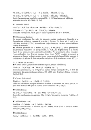 Al2 (SO4)3+ 3 Na2CO3 + 3 H2O → 2 Al(OH)3 + 3 NaSO4 + 3 CO2
Al2 (SO4)3+ 6 Na2CO3 + 6 H2O → 2 Al(OH)3 + 3 Na2SO4 + 6 NaHCO3
Dosis: Se necesita, de sosa Solvay, entre el 50 y el 100% de la dosis de sulfato de
aluminio comercial Al2 (SO4)3, 18 H2O.
6.º Aluminato sódico:
NaAlO2 + Ca(HCO3)2 + H2O → Al(OH)3 + CaCO3 + NaHCO3
2 NaAlO2 + 2 CO2 + 4 H2O → 2 NaHCO3 + Al(OH)3
Dosis: En clarificación, 5 a 50 g/m3
de reactivo comercial del 50 % de Al2O3.
7.º Polímeros de aluminio:
En ciertas condiciones, las sales de aluminio pueden condensarse, llegando a la
formación de polímeros capaces de coagular y flocular. Se forma así el policloruro
básico de aluminio (PCBA), neutralizando progresivamente con sosa una solución de
cloruro de aluminio.
Se obtienen polímeros de la forma Al6(OH)6+
12 a Al54(OH)8+
144, cuyas propiedades
coagulantes y floculantes son excepcionales. El PCBA ha de prepararse en el mismo
lugar de su utilización (procedimiento patentado). Por el contrario, otros productos
(comercializados con diversas marcas, tales como WAC) pueden prepararse y
almacenarse durante un largo período, como consecuencia de la estabilidad aportada al
polímero por la adición de diversos productos (aniones de ácidos fuertes, como SO2-
4...).
2.1.2. SALES DE HIERRO
1.º Cloruro férrico (generalmente en forma líquida, a veces cristalizado)
2 FeCl3 + 3 Ca(HCO3)2 → 3 CaCl2 + 2 Fe(OH)3 + 6 CO2
Dosis: En clarificación, 5 a 150 g/m3
de cloruro férrico comercial FeCl3, 6 H2O. En
tratamiento de aguas residuales urbanas, 100 a 500 g/m3
de cloruro férrico comercial
FeCl3, 6 H2O.
2.º Cloruro férrico + cal:
2 FeCl3 + 3 Ca(OH)2 → 3 CaCl2 + 2 Fe (OH)3
Dosis: En tratamiento de aguas residuales urbanas, se necesitan 100 a 800 g/m3
de cal
para dosis de 100 a 600 g/m3
de cloruro férrico comercial FeCl3, 6 H2O.
3.º Sulfato férrico:
Fe2 (SO4)3 + 3 Ca(HCO3)2 → 2 Fe (OH)3 + 3 CaSO4 + 6 CO2
Dosis: En clarificación, se necesitan 10 a 150 g/m3
de reactivo comercial Fe2(SO4)3, 9
H2O.
4.º Sulfato férrico + cal:
Fe2(SO4)3 + 3 Ca(OH)2 → 2 Fe(OH)3 + 3 CaSO4
Dosis: En clarificación, se necesita, de cal Ca(OH)2, el 40 % de la dosis de sulfato
férrico Fe2(SO4)3, 9 H2O.
5.º Sulfato ferroso:
FeSO4 + Ca(HCO3)2 → Fe (OH)2 + CaSO4 + 2 CO2
 
