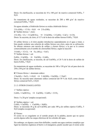 Dosis: En clarificación, se necesitan de 10 a 100 g/m3
de reactivo comercial FeSO4, 7
H2O.
En tratamiento de aguas residuales, se necesitan de 200 a 400 g/m3
de reactivo
comercial FeSO4, 7 H2O.
En aguas aireadas, el hidróxido ferroso se oxida a hidróxido férrico:
2 Fe (OH)2 + 1/2 O2 + H2O → 2 Fe (OH)3
6.º Sulfato ferroso + cloro:
2 Fe SO4 + Cl2 + 3 Ca(HCO3)2 → 2 Fe(OH)3 + 2 CaSO4 + CaCl2 + 6 CO2
Dosis: Se necesita, de cloro, el 12 % de la dosis de sulfato ferroso FeSO4, 7 H2O.
El sulfato ferroso y el cloro pueden introducirse separadamente en el agua a tratar, o
bien puede oxidarse una solución de sulfato ferroso con cloro, antes de su utilización.
Se obtiene entonces una mezcla de sulfato y cloruro férrico, a la que se le conoce
comercialmente con el nombre de clorosulfato férrico, según la reacción:
3 FeSO4 + 3/2 Cl2 → Fe2 (SO4)3 + FeCl3
7.º Sulfato ferroso + cal:
FeSO4 + Ca(OH)2 → Fe(OH)2 + CaSO4
Dosis: En clarificación, se necesita, de cal Ca(OH)2, el 26 % de la dosis de sulfato de
hierro FeSO4, 7 H2O
En tratamiento de aguas residuales, se necesitan de 100 a 150 g/m3
de cal para dosis de
250 a 350 g/m3
de sulfato ferroso.
8.º Cloruro férrico + aluminato sódico:
3 NaAlO2 + FeCl3 + 6 H2O → 3 Al(OH)3 + Fe(OH)3 + 3 NaCl
Dosis: Se necesita tanto aluminato sódico comercial del 50 % de Al2O3 como cloruro
férrico comercial FeCl3, 6 H2O.
2.1.3. OTROS COAGULANTES
1.º Sulfato cúprico:
CuSO4 + Ca(HCO3)2 → Cu(OH)2 + CaSO4 + 2 CO2.
Dosis: 5 a 20 g/m3
(empleo excepcional).
2.º Sulfato cúprico + cal:
CuSO4 + Ca(OH)2 = Cu(OH)2 + SaSO4.
Dosis: se necesitan 30 g de cal Ca(OH)2 por cada 100 g de sulfato cúprico CuSO4, 5
H2O (empleo excepcional)
3.º Ozono:
El ozono no es coagulante en el sentido propio de la palabra, puesto que no ejerce
acción alguna sobre las cargas eléctricas de los coloides del agua.
Sin embargo, en algunos casos bien definidos, cuando una agua contiene complejos que
ligan las materias orgánicas al hierro o al manganeso, puede suceder que el ozono actúe
 