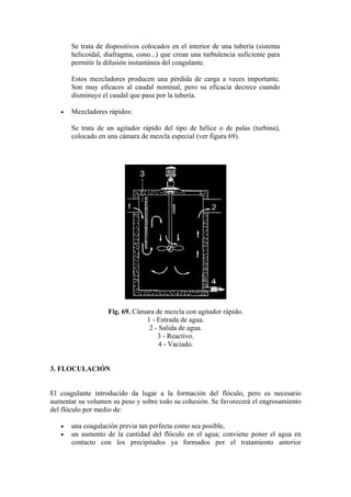 Se trata de dispositivos colocados en el interior de una tubería (sistema
helicoidal, diafragma, cono...) que crean una turbulencia suficiente para
permitir la difusión instantánea del coagulante.
Estos mezcladores producen una pérdida de carga a veces importante.
Son muy eficaces al caudal nominal, pero su eficacia decrece cuando
disminuye el caudal que pasa por la tubería.
• Mezcladores rápidos:
Se trata de un agitador rápido del tipo de hélice o de palas (turbina),
colocado en una cámara de mezcla especial (ver figura 69).
Fig. 69. Cámara de mezcla con agitador rápido.
1 - Entrada de agua.
2 - Salida de agua.
3 - Reactivo.
4 - Vaciado.
3. FLOCULACIÓN
El coagulante introducido da lugar a la formación del flóculo, pero es necesario
aumentar su volumen su peso y sobre todo su cohesión. Se favorecerá el engrosamiento
del flóculo por medio de:
• una coagulación previa tan perfecta como sea posible,
• un aumento de la cantidad del flóculo en el agua; conviene poner el agua en
contacto con los precipitados ya formados por el tratamiento anterior
 