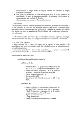 (recirculación de fangos lecho de fango), tratando de conseguir la mayor
concentración posible,
• una agitación homogénea y lenta del conjunto, con el fin de aumentar las
posibilidades de que las partículas coloidales descargadas eléctricamente se
encuentren con una partícula de flóculo,
• el empleo de ciertos productos llamados floculantes.
3.1. Floculantes
Los floculantes, llamados también ayudantes de coagulación, ayudantes de floculación e
incluso ayudantes de filtración, son productos destinados a favorecer cada una de estas
operaciones. La acción puede ejercerse al nivel de la velocidad de reacción (floculación
más rápida) o al nivel de la calidad del flóculo (flóculo más pesado, más voluminoso y
más coherente).
Los floculantes pueden clasificarse por su naturaleza (minera u orgánica), su origen
(sintético o natural) o el signo de su carga eléctrica (aniónico, catiónico o no iónico).
3.1.1. SÍLICE ACTIVADA
La sílice activada fue el primer floculante que se empleó, y sigue siendo, en la
actualidad, el que mejores resultados puede dar, principalmente si se utiliza juntamente
con sulfato de alúmina.
Se introduce generalmente después del coagulante, y se prepara neutralizando
parcialmente la alcalinidad de una solución de silicato sódico.
· Preparación de la sílice activada
1. En laboratorio o en fabricación industrial
a) Método Baylls
• Partir de 25 ml o 35 g de silicato sódico de 41º Bé
(28 % de SiO2). Completar hasta 500 ml con agua.
• Añadir lentamente, y agitando, 170 ml de agua que
contenga 2,4 ml de ácido sulfúrico de 66 Bé.
• Agitar lentamente durante 2 h.
• Completar hasta 2 l.
• La solución así obtenida contiene un 0,5 % de
SiO2.
b) Método Hay
• Partir de 25 ml o 35 g de silicato sódico de 41º Bé
(28% de SiO2). Completar hasta 400 ml con agua.
• Añadir lentamente, y agitando, 6,7 g de sulfato
amónico disuelto en 100 ml de agua.
• Agitar lentamente durante 2 h.
• Completar hasta 1 l.
• La solución obtenida contiene un 1 % de SiO2.
 