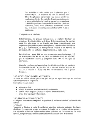 Esta solución es más estable que la obtenida por el
método Baylis. La presencia de sales de amonio hace
difícil la aplicación del método Hay cuando existe una
precloración. En los dos métodos descritos anteriormente,
la preparación industrial requiere precauciones especiales.
c) También puede «activarse» el silicato sódico con ácido
clorhídrico, cloro, ácido carbónico, bicarbonato sódico,
etc., en la dosis necesaria para neutralizar el 90 % de su
alcalinidad.
2. Preparación en continuo:
Industrialmente, en grandes instalaciones, se prefiere dosificar las
soluciones de silicato sódico y de ácido de forma continua. Se mezclan
estas dos soluciones en un depósito que lleva, eventualmente, una
llegada de agua para que pueda conseguirse la concentración deseable de
SiO2, y, a continuación, se hace pasar la solución a un depósito de
envejecimiento, con un tiempo de permanencia de media hora.
Para distribuir 1 kg de SiO2 por hora, se necesitan aproximadamente: 2,5
l/h de silicato sódico 41º Bé y 0,24 l/h de ácido sulfúrico 66º Bé ó 850
g/h de bicarbonato sódico, y completar hasta 100 l/h con agua de
aportación.
Controlar regularmente la neutralización del silicato sódico por medio de
la determinación del TA y del TAC de la solución de sílice activada. El
TAC de la solución al 1 % de SiO2 debe ser del orden de 50 a 75 grados
franceses.
3.1.2. OTROS FLOCULANTES MINERALES
A veces se utilizan ciertos productos para cargar un agua bruta que no contiene
suficiente materia en suspensión.
Entre ellos, pueden citarse:
• algunas arcillas,
• blanco de Meudon o carbonato cálcico precipitado,
• carbón activo en polvo (cuando se impone este tratamiento),
• arena fina, kieselguhr (diatomeas).
3.1.3. FLOCULANTES ORGÁNICOS
El progreso de la Química Orgánica ha permitido el desarrollo de otros floculantes más
activos.
1.º Origen:
*Algunos se fabrican a partir de productos naturales: alginatos (extractos de algas),
almidones (extractos de granos vegetales), derivados de la celulosa, ciertas gomas...
Los alginatos se utilizan especialmente como ayudantes de floculación de las sales
férricas, aunque a veces, también dan buenos resultados con sales de aluminio.
 