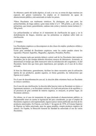 Se obtienen a partir del ácido alginico, el cual, a su vez, se extrae de algas marinas (en
especial, del género Laminaria). Su empleo en el tratamiento de aguas de
abastecimiento público, está autorizado en todos los países.
*Otros floculantes son totalmente sintéticos. Se distinguen, por una parte, las
poliacrilamidas, de larga cadena y gran masa molar (2 a 4 · 106 g/mol), y, por otra, las
poliaminas, que tienen, generalmente, cadenas más cortas y menores masas molares (1 ·
106 g/mol).
Las poliacrilamidas se utilizan en el tratamiento de clarificación de aguas y en la
deshidratación de fangos, mientras que las poliaminas se emplean sobre todo en
clarificación.
2.º Empleo:
Los floculantes orgánicos se descomponen en dos clases de empleo: productos sólidos y
productos líquidos.
Existe gran cantidad de floculantes orgánicos, entre los cuales pueden citarse los
siguientes: Praestol, Superfloc, Magnafloc, alginatos, Prosédim, Purifloc.
No hay ninguna regla que permita deducir a priori cuál de los floculantes dará mejores
resultados, por lo que siempre deberán efectuarse ensayos de laboratorio. Asimismo, se
determinará el tiempo que debe transcurrir entre la introducción del coagulante y la del
floculante, factor éste que tiene gran importancia, por ejemplo, en el caso de la sílice
activada.
Si bien los fabricantes, generalmente, facilitan los datos necesarios para la utilización
óptima de sus productos, pueden seguirse, en líneas generales, las indicaciones que
figuran en el cuadro.
En el caso de descarbonatación con cal, la elección debe orientarse hacia un floculante
no iónico o aniónico.
En el caso de una clarificación, la elección debe hacerse entre un floculante no iónico, o
ligeramente aniónico, y un floculante catiónico. Si el pH está próximo al de equilibrio, y
en presencia de gran cantidad de materia orgánica, se ensayará, en primer lugar, un
floculante catiónico.
Por último, en el caso de tratamiento de agua destinada al abastecimiento público, es
indispensable tener en cuenta la legislación del país considerado, ya que el empleo de
floculantes orgánicos está reglamentado; algunos países tienen publicada una lista de los
productos autorizados. En Francia, con fecha 1.º de agosto de 1978, el Consejo Superior
de Higiene no había autorizado, para las aguas potables, ningún producto orgánico de
síntesis. En España, la Dirección General de Sanidad ha autorizado el uso de varios
floculantes.
 