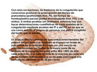 Con raras excepciones, los trastornos de la coagulación que
conocemos producen la prolongación del tiempo de
protrombina (prothrombin time, PT), del tiempo de
tromboplastina parcial (partial thromboplastin time, PTT), o de
ambos. Si ambas pruebas son anómalas, entonces hay que
hacer determinaciones cuantitativas de cada proteína de la
coagulación mediante pruebas del PT o del PTT, en las que se
usa como sustrato el plasma de personas con déficit congénito
del factor que se estudia.

Se mide el efecto corrector de concentraciones variables del
plasma del paciente y el resultado se expresa en forma de
porcentaje de un estándar formado por una mezcla de
plasmas normales. Los límites de la mayor parte de los
factores de la coagulación están entre 50 y 150% de este
valor promedio, y el valor mínimo de la mayoría de cada uno
de los factores individuales que se necesita para lograr una
hemostasia suficiente es de 25 por ciento.
 