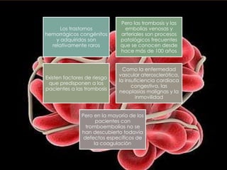 Pero las trombosis y las
      Los trastornos           embolias venosas y
hemorrágicos congénitos       arteriales son procesos
    y adquiridos son          patológicos frecuentes
  relativamente raros         que se conocen desde
                              hace más de 100 años


                                Como la enfermedad
                              vascular aterosclerótica,
Existen factores de riesgo
                              la insuficiencia cardiaca
 que predisponen a los
                                    congestiva, las
pacientes a las trombosis
                              neoplasias malignas y la
                                      inmovilidad


               Pero en la mayoría de los
                     pacientes con
                 tromboembolias no se
               han descubierto todavía
                defectos específicos de
                    la coagulación
 