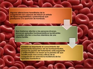 Algunas alteraciones hereditarias de la
coagulación son capaces de inducir un estado
de hipercoagulabilidad o pretrombosis que
predispone a la aparición de trombosis.




     Esos trastornos afectan a las personas jóvenes,
     provocan episodios tromboembólicos recidivantes
     y pueden afectar a muchos miembros de una
     misma familia.




           También es importante el conocimiento del
           fundamento bioquímico de las tromboembolias,
           porque las pautas del tratamiento anticoagulante
           y antitrombótico se basan en la premisa de que
           modificando reacciones críticas de la
           coagulación se reducirá la incidencia de los
           episodios trombóticos
 