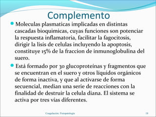 Complemento
Moleculas plasmaticas implicadas en distintas
 cascadas bioquimicas, cuyas funciones son potenciar
 la respuesta inflamatoria, facilitar la fagocitosis,
 dirigir la lisis de celulas incluyendo la apoptosis,
 constituye 15% de la fraccion de inmunoglobulina del
 suero.
Está formado por 30 glucoproteínas y fragmentos que
 se encuentran en el suero y otros líquidos orgánicos
 de forma inactiva, y que al activarse de forma
 secuencial, median una serie de reacciones con la
 finalidad de destruir la celula diana. El sistema se
 activa por tres vías diferentes.

             Coagulación. Fisiopatología            18
 