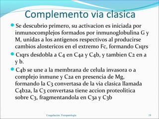 Complemento via clasica
Se descubrio primero, su activacion es iniciada por
 inmunocomplejos formados por inmunoglobulina G y
 M, unidas a los antigenos respectivos al producirse
 cambios alostericos en el extremo Fc, formando C1qrs
C1qrs desdobla a C4 en C4a y C4b, y tambien C2 en a
 y b.
C4b se une a la membrana de celula invasora o a
 complejo inmune y C2a en presencia de Mg,
 formando la C3 convertasa de la via clasica llamada
 C4b2a, la C3 convertasa tiene accion proteolitica
 sobre C3, fragmentandola en C3a y C3b

              Coagulación. Fisiopatología              19
 