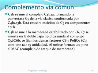 Complemento via comun
C3b se une al complejo C4b2a, formando la
 convertasa C5 de la via clasica conformada por
 C4b2a3b. Esta causara escicion de C5 en componentes
 a y b.
C5b se une a la membrana estabilizado por C6, C7 se
 inserta en la doble capa lipidica unida al complejo
 C5bC6b, se fijan los demas factores C8 y PoliC9 (C9
 contiene 12 a 15 unidades). Al unirse forman un poro
 el MAC (complejo de ataque de membrana)




              Coagulación. Fisiopatología               21
 