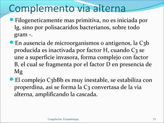 Complemento via alterna
Filogeneticamente mas primitiva, no es iniciada por
 Ig, sino por polisacaridos bacterianos, sobre todo
 gram -.
En ausencia de microorganismos o antigenos, la C3b
 producida es inactivada por factor H, cuando C3 se
 une a superficie invasora, forma complejo con factor
 B, el cual se fragmenta por el factor D en presencia de
 Mg
El complejo C3bBb es muy inestable, se estabiliza con
 properdina, asi se forma la C3 convertasa de la via
 alterna, amplificando la cascada.



               Coagulación. Fisiopatología                 23
 