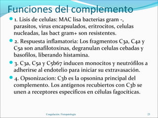 Funciones del complemento
1. Lisis de celulas: MAC lisa bacterias gram -,
 parasitos, virus encapsulados, eritrocitos, celulas
 nucleadas, las bact gram+ son resistentes.
2. Respuesta inflamatoria: Los fragmentos C3a, C4a y
 C5a son anafilotoxinas, degranulan celulas cebadas y
 basofilos, liberando histamina.
3. C3a, C5a y C5b67 inducen monocitos y neutrófilos a
 adherirse al endotelio para iniciar su extravasación.
4. Opsonizacion: C3b es la opsonina principal del
 complemento. Los antígenos recubiertos con C3b se
 unen a receptores específicos en células fagocíticas.


               Coagulación. Fisiopatología           25
 