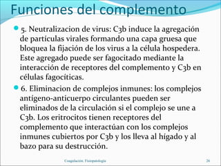 Funciones del complemento
5. Neutralizacion de virus: C3b induce la agregación
 de partículas virales formando una capa gruesa que
 bloquea la fijación de los virus a la célula hospedera.
 Este agregado puede ser fagocitado mediante la
 interacción de receptores del complemento y C3b en
 células fagocíticas.
6. Eliminacion de complejos inmunes: los complejos
 antígeno-anticuerpo circulantes pueden ser
 eliminados de la circulación si el complejo se une a
 C3b. Los eritrocitos tienen receptores del
 complemento que interactúan con los complejos
 inmunes cubiertos por C3b y los lleva al hígado y al
 bazo para su destrucción.
               Coagulación. Fisiopatología                 26
 
