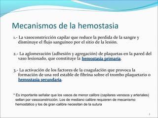 Mecanismos de la hemostasia
1.- La vasoconstricción capilar que reduce la perdida de la sangre y
    disminuye el flujo sanguíneo por el sitio de la lesión.

2.- La aglomeración (adhesión y agregación) de plaquetas en la pared del
   vaso lesionado, que constituye la hemostasia primaria.
                                                primaria

3.- La activación de los factores de la coagulación que provoca la
   formación de una red estable de fibrina sobre el trombo plaquetario o
   hemostasia secundaria.
                secundaria


* Es importante señalar que los vasos de menor calibre (capilares venosos y arteriales)
  sellan por vasoconstricción. Los de mediano calibre requieren de mecanismo
  hemostático y los de gran calibre necesitan de la sutura

                                                                                      3
 