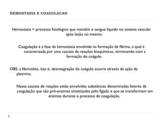 HEMOSTASIA E COAGULACAO
Hemostasia = processo fisiológico que mantêm o sangue líquido no sistema vascular
após lesão no mesmo.
Coagulação é a fase da hemostasia envolvida na formação de fibrina, a qual é
caracterizada por uma cascata de reações bioquímicas, terminando com a
formação do coágulo.
OBS: a fibrinólise, isto é, desintegração do coágulo ocorre através da ação da
plasmina.
Nessa cascata de reações estão envolvidas substâncias denominadas fatores da
coagulação que são pró-enzimas sintetizadas pelo fígado e que se transformam em
enzimas durante o processo de coagulação.
 