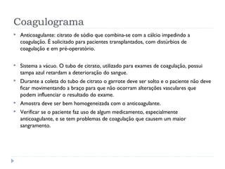 Coagulograma
 Anticoagulante: citrato de sódio que combina-se com a cálcio impedindo a
coagulação. É solicitado para pacientes transplantados, com distúrbios de
coagulação e em pré-operatório.
 Sistema a vácuo. O tubo de citrato, utilizado para exames de coagulação, possui
tampa azul retardam a deterioração do sangue.
 Durante a coleta do tubo de citrato o garrote deve ser solto e o paciente não deve
ficar movimentando a braço para que não ocorram alterações vasculares que
podem influenciar o resultado do exame.
 Amostra deve ser bem homogeneizada com o anticoagulante.
 Verificar se o paciente faz uso de algum medicamento, especialmente
anticoagulante, e se tem problemas de coagulação que causem um maior
sangramento.
 