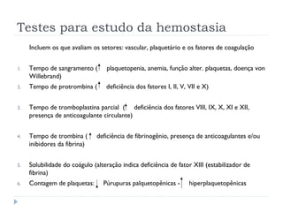 Testes para estudo da hemostasia
Incluem os que avaliam os setores: vascular, plaquetário e os fatores de coagulação
1. Tempo de sangramento ( plaquetopenia, anemia, função alter. plaquetas, doença von
Willebrand)
2. Tempo de protrombina ( deficiência dos fatores I, II, V, VII e X)
3. Tempo de tromboplastina parcial ( deficiência dos fatores VIII, IX, X, XI e XII,
presença de anticoagulante circulante)
4. Tempo de trombina ( deficiência de fibrinogênio, presença de anticoagulantes e/ou
inibidores da fibrina)
5. Solubilidade do coágulo (alteração indica deficiência de fator XIII (estabilizador de
fibrina)
6. Contagem de plaquetas: Púrupuras palquetopênicas - hiperplaquetopênicas
 