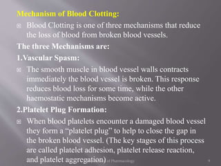 Mechanism of Blood Clotting:
 Blood Clotting is one of three mechanisms that reduce
the loss of blood from broken blood vessels.
The three Mechanisms are:
1.Vascular Spasm:
 The smooth muscle in blood vessel walls contracts
immediately the blood vessel is broken. This response
reduces blood loss for some time, while the other
haemostatic mechanisms become active.
2.Platelet Plug Formation:
 When blood platelets encounter a damaged blood vessel
they form a “platelet plug” to help to close the gap in
the broken blood vessel. (The key stages of this process
are called platelet adhesion, platelet release reaction,
and platelet aggregation) 9Department of Pharmacology
 