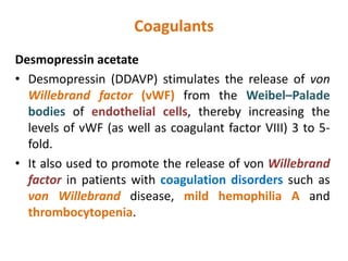 Coagulants
Desmopressin acetate
• Desmopressin (DDAVP) stimulates the release of von
Willebrand factor (vWF) from the Weibel–Palade
bodies of endothelial cells, thereby increasing the
levels of vWF (as well as coagulant factor VIII) 3 to 5-
fold.
• It also used to promote the release of von Willebrand
factor in patients with coagulation disorders such as
von Willebrand disease, mild hemophilia A and
thrombocytopenia.
 