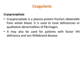 Coagulants
Cryoprecipitate
• Cryoprecipitate is a plasma protein fraction obtainable
from whole blood. It is used to treat deficiencies or
qualitative abnormalities of fibrinogen.
• It may also be used for patients with factor VIII
deficiency and von Willebrand disease
 