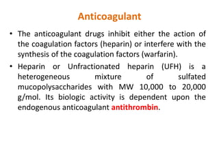 Anticoagulant
• The anticoagulant drugs inhibit either the action of
the coagulation factors (heparin) or interfere with the
synthesis of the coagulation factors (warfarin).
• Heparin or Unfractionated heparin (UFH) is a
heterogeneous mixture of sulfated
mucopolysaccharides with MW 10,000 to 20,000
g/mol. Its biologic activity is dependent upon the
endogenous anticoagulant antithrombin.
 
