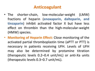 Anticoagulant
• The shorter-chain, low-molecular-weight (LMW)
fractions of heparin (enoxaparin, dalteparin, and
tinzaparin) inhibit activated factor X but have less
effect on thrombin than the high-molecular-weight
(HMW) species.
• Monitoring of Heparin Effect: Close monitoring of the
activated partial thromboplastin time (aPTT or PTT) is
necessary in patients receiving UFH. Levels of UFH
may also be determined by protamine titration
(therapeutic levels 0.2–0.4 unit/mL) or anti-Xa units
(therapeutic levels 0.3–0.7 unit/mL).
 