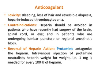 Anticoagulant
• Toxicity: Bleeding, loss of hair and reversible alopecia,
heparin-Induced thrombocytopenia.
• Contraindications: Heparin should be avoided in
patients who have recently had surgery of the brain,
spinal cord, or eye; and in patients who are
undergoing lumbar puncture or regional anesthetic
block.
• Reversal of Heparin Action: Protamine antagonize
the heparin. Intravenous injection of protamine
neutralises heparin weight for weight, i.e. 1 mg is
needed for every 100 U of heparin.
 