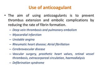 Use of anticoagulant
• The aim of using anticoagulants is to prevent
thrombus extension and embolic complications by
reducing the rate of fibrin formation.
– Deep vein thrombosis and pulmonary embolism
– Myocardial infarction
– Unstable angina
– Rheumatic heart disease; Atrial fibrillation
– Cerebrovascular disease
– Vascular surgery, prosthetic heart valves, retinal vessel
thrombosis, extracorporeal circulation, haemodialysis
– Defibrination syndrome
 
