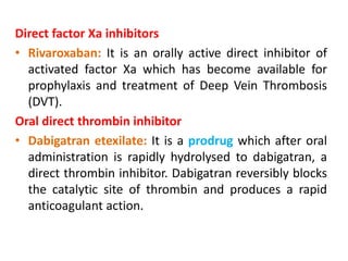 Direct factor Xa inhibitors
• Rivaroxaban: It is an orally active direct inhibitor of
activated factor Xa which has become available for
prophylaxis and treatment of Deep Vein Thrombosis
(DVT).
Oral direct thrombin inhibitor
• Dabigatran etexilate: It is a prodrug which after oral
administration is rapidly hydrolysed to dabigatran, a
direct thrombin inhibitor. Dabigatran reversibly blocks
the catalytic site of thrombin and produces a rapid
anticoagulant action.
 