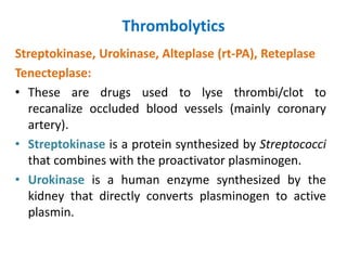 Thrombolytics
Streptokinase, Urokinase, Alteplase (rt-PA), Reteplase
Tenecteplase:
• These are drugs used to lyse thrombi/clot to
recanalize occluded blood vessels (mainly coronary
artery).
• Streptokinase is a protein synthesized by Streptococci
that combines with the proactivator plasminogen.
• Urokinase is a human enzyme synthesized by the
kidney that directly converts plasminogen to active
plasmin.
 