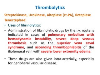 Thrombolytics
Streptokinase, Urokinase, Alteplase (rt-PA), Reteplase
Tenecteplase:
• Uses of fibrinolytics:
• Administration of fibrinolytic drugs by the i.v. route is
indicated in cases of pulmonary embolism with
hemodynamic instability, severe deep venous
thrombosis such as the superior vena caval
syndrome, and ascending thrombophlebitis of the
iliofemoral vein with severe lower extremity edema.
• These drugs are also given intra-arterially, especially
for peripheral vascular disease.
 