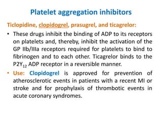 Platelet aggregation inhibitors
Ticlopidine, clopidogrel, prasugrel, and ticagrelor:
• These drugs inhibit the binding of ADP to its receptors
on platelets and, thereby, inhibit the activation of the
GP IIb/IIIa receptors required for platelets to bind to
fibrinogen and to each other. Ticagrelor binds to the
P2Y12 ADP receptor in a reversible manner.
• Use: Clopidogrel is approved for prevention of
atherosclerotic events in patients with a recent MI or
stroke and for prophylaxis of thrombotic events in
acute coronary syndromes.
 