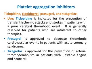 Platelet aggregation inhibitors
Ticlopidine, clopidogrel, prasugrel, and ticagrelor:
• Use: Ticlopidine is indicated for the prevention of
transient ischemic attacks and strokes in patients with
a prior cerebral thrombotic event. It is generally
reserved for patients who are intolerant to other
therapies.
• Prasugrel is approved to decrease thrombotic
cardiovascular events in patients with acute coronary
syndromes.
• Ticagrelor is approved for the prevention of arterial
thromboembolism in patients with unstable angina
and acute MI.
 
