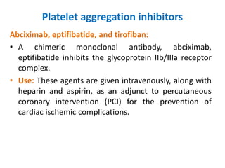 Platelet aggregation inhibitors
Abciximab, eptifibatide, and tirofiban:
• A chimeric monoclonal antibody, abciximab,
eptifibatide inhibits the glycoprotein IIb/IIIa receptor
complex.
• Use: These agents are given intravenously, along with
heparin and aspirin, as an adjunct to percutaneous
coronary intervention (PCI) for the prevention of
cardiac ischemic complications.
 
