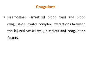 Coagulant
• Haemostasis (arrest of blood loss) and blood
coagulation involve complex interactions between
the injured vessel wall, platelets and coagulation
factors.
 