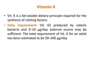 Vitamin K
• Vit. K is a fat-soluble dietary principle required for the
synthesis of clotting factors.
• Daily requirement: Vit. K2 produced by colonic
bacteria and 3–10 μg/day external source may be
sufficient. The total requirement of Vit. K for an adult
has been estimated to be 50–100 μg/day.
 