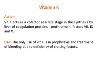 Vitamin K
Action:
Vit K acts as a cofactor at a late stage in the synthesis by
liver of coagulation proteins - prothrombin, factors VII, IX
and X.
Use: The only use of vit K is in prophylaxis and treatment
of bleeding due to deficiency of clotting factors.
 