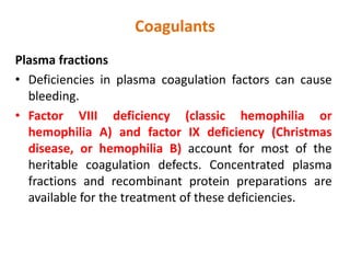 Coagulants
Plasma fractions
• Deficiencies in plasma coagulation factors can cause
bleeding.
• Factor VIII deficiency (classic hemophilia or
hemophilia A) and factor IX deficiency (Christmas
disease, or hemophilia B) account for most of the
heritable coagulation defects. Concentrated plasma
fractions and recombinant protein preparations are
available for the treatment of these deficiencies.
 