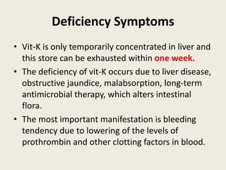 Deficiency Symptoms
• Vit-K is only temporarily concentrated in liver and
this store can be exhausted within one week.
• The deficiency of vit-K occurs due to liver disease,
obstructive jaundice, malabsorption, long-term
antimicrobial therapy, which alters intestinal
flora.
• The most important manifestation is bleeding
tendency due to lowering of the levels of
prothrombin and other clotting factors in blood.
 