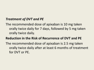 Treatment of DVT and PE
The recommended dose of apixaban is 10 mg taken
orally twice daily for 7 days, followed by 5 mg taken
orally twice daily.
Reduction in the Risk of Recurrence of DVT and PE
The recommended dose of apixaban is 2.5 mg taken
orally twice daily after at least 6 months of treatment
for DVT or PE.
 