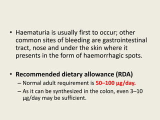 • Haematuria is usually first to occur; other
common sites of bleeding are gastrointestinal
tract, nose and under the skin where it
presents in the form of haemorrhagic spots.
• Recommended dietary allowance (RDA)
– Normal adult requirement is 50–100 μg/day.
– As it can be synthesized in the colon, even 3–10
μg/day may be sufficient.
 