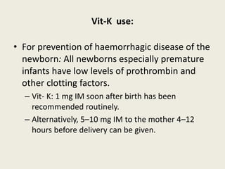 Vit-K use:
• For prevention of haemorrhagic disease of the
newborn: All newborns especially premature
infants have low levels of prothrombin and
other clotting factors.
– Vit- K: 1 mg IM soon after birth has been
recommended routinely.
– Alternatively, 5–10 mg IM to the mother 4–12
hours before delivery can be given.
 