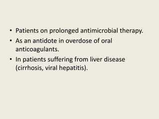 • Patients on prolonged antimicrobial therapy.
• As an antidote in overdose of oral
anticoagulants.
• In patients suffering from liver disease
(cirrhosis, viral hepatitis).
 