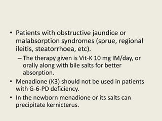 • Patients with obstructive jaundice or
malabsorption syndromes (sprue, regional
ileitis, steatorrhoea, etc).
– The therapy given is Vit-K 10 mg IM/day, or
orally along with bile salts for better
absorption.
• Menadione (K3) should not be used in patients
with G-6-PD deficiency.
• In the newborn menadione or its salts can
precipitate kernicterus.
 