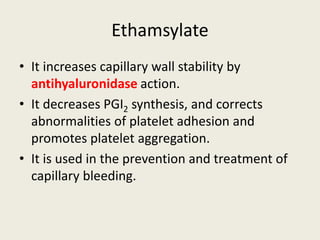 Ethamsylate
• It increases capillary wall stability by
antihyaluronidase action.
• It decreases PGI2 synthesis, and corrects
abnormalities of platelet adhesion and
promotes platelet aggregation.
• It is used in the prevention and treatment of
capillary bleeding.
 